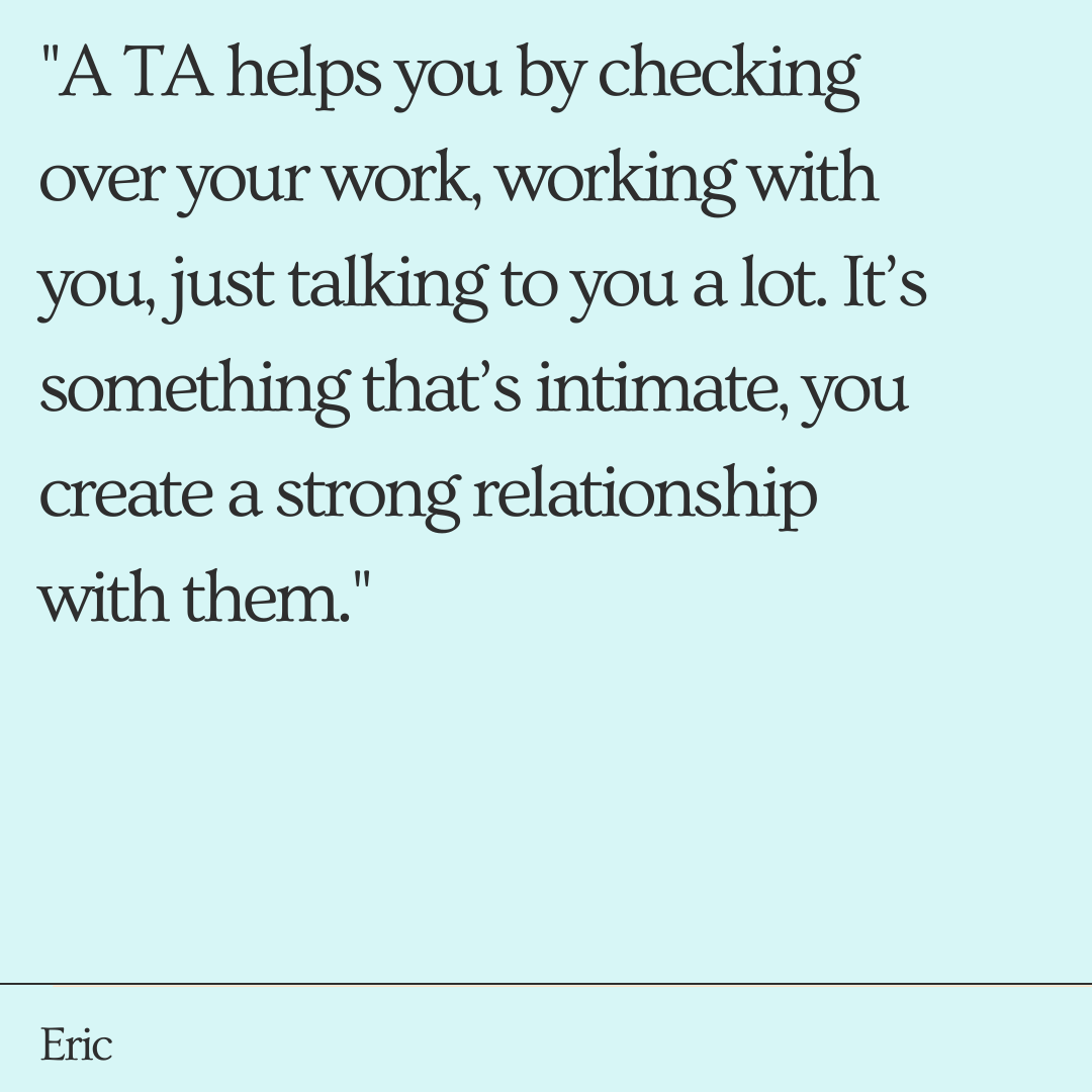 "A TA helps you by checking over your work, working with you, just talking to you a lot. It’s something that’s intimate, you create a strong relationship with them."