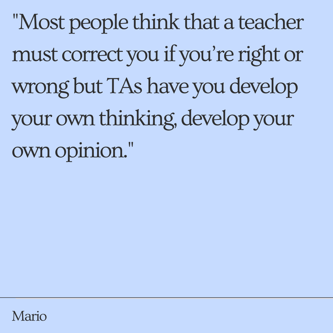 "They don’t necessarily give you the answer straight away, you have to develop your own perspective...Most people think that a teacher must correct you if you’re right or wrong but TAs have you develop your own thinking, develop your own opinion."  -Mario
