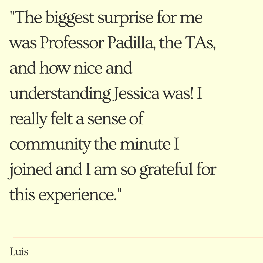 "The biggest surprise for me was Professor Padilla, the TAs, and how nice and understanding Jessica was! I really felt a sense of community the minute I joined and I am so grateful for this experience." - Luis