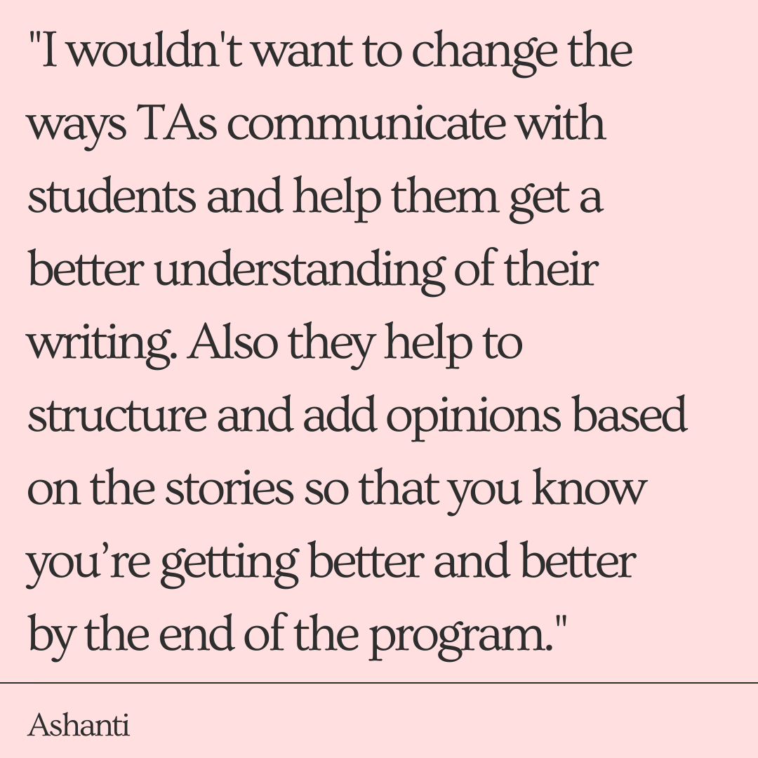 "I don’t want to change the ways TAs communicate with the students and help them get a better understanding of their writing. Also they help to structure and add opinions based on the stories. So that you know you’re getting better and better by the end of the program." -Ashanti