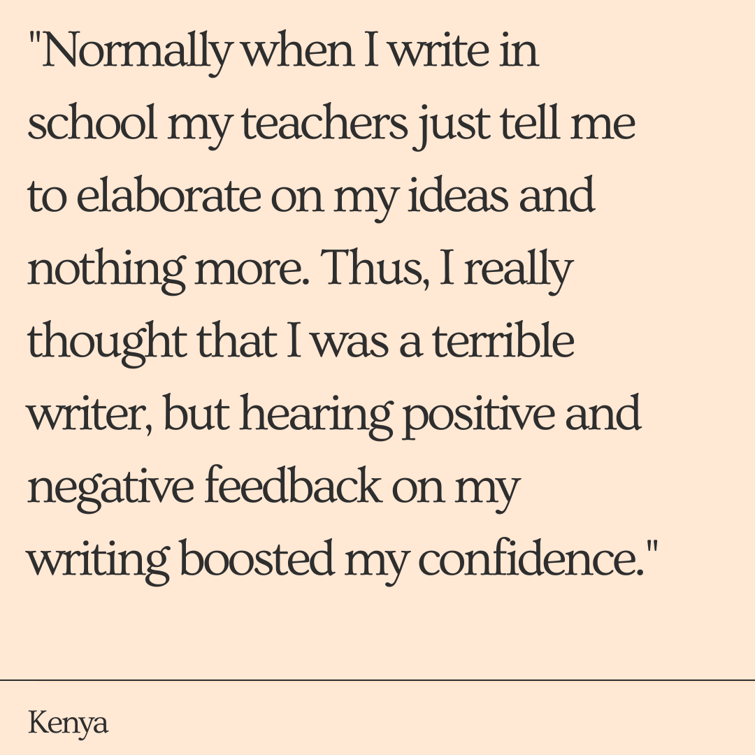 "Over the course of the three weeks I had improved my simple grammar mistakes from the help of my TAs. Normally when I write in school my teachers just tell me to elaborate on my ideas and nothing more. Thus, I really thought that I was a terrible writer, but hearing positive and negative feedback on my writing boosted my confidence." -Kenya