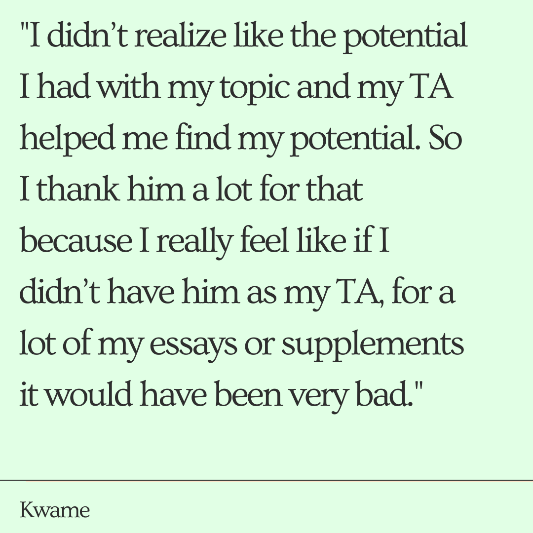 "I didn’t realize like the potential I had with my topic and he helped me find my potential. So I thank him a lot for that because I really feel like if I didn’t have him as my TA a lot of my essays or my supplements it would have been very bad."       -Kwame  