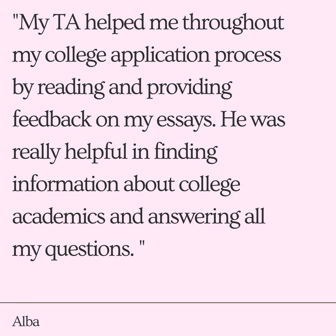 My TA helped me throughout my college application process by reading and providing feedback on my essays. He was really helpful in finding information about college academics and answering all my questions. "   -Alba