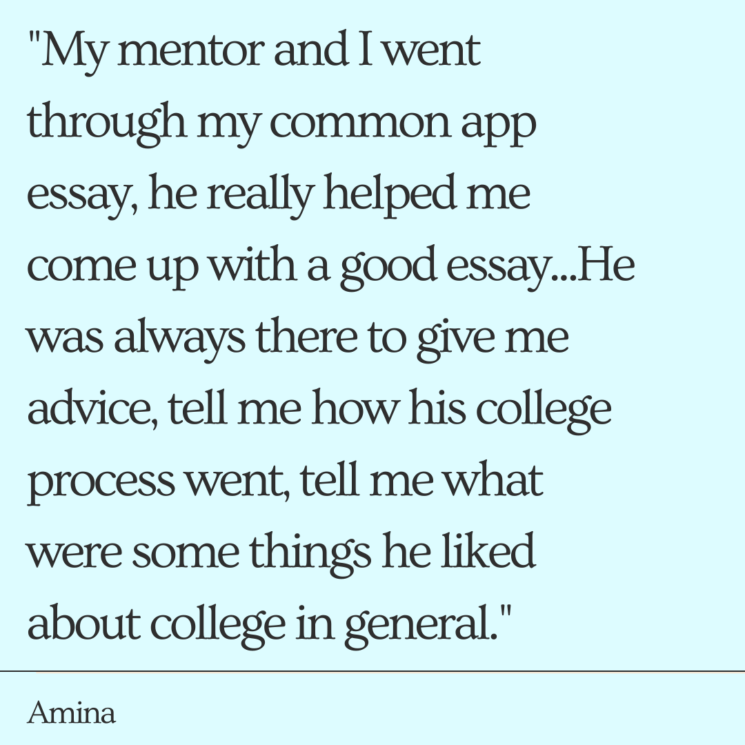 "My mentor and I went through my common app essay, he really helped me come up with a good essay...He was always there to give me advice, tell me how his college process went, tell me what were some things he liked about college in general." -Amina