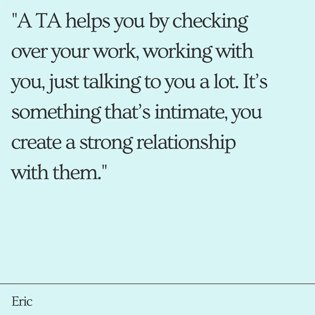 "A TA helps you by checking over your work, working with you, just talking to you a lot. It’s something that’s intimate, you create a strong relationship with them."