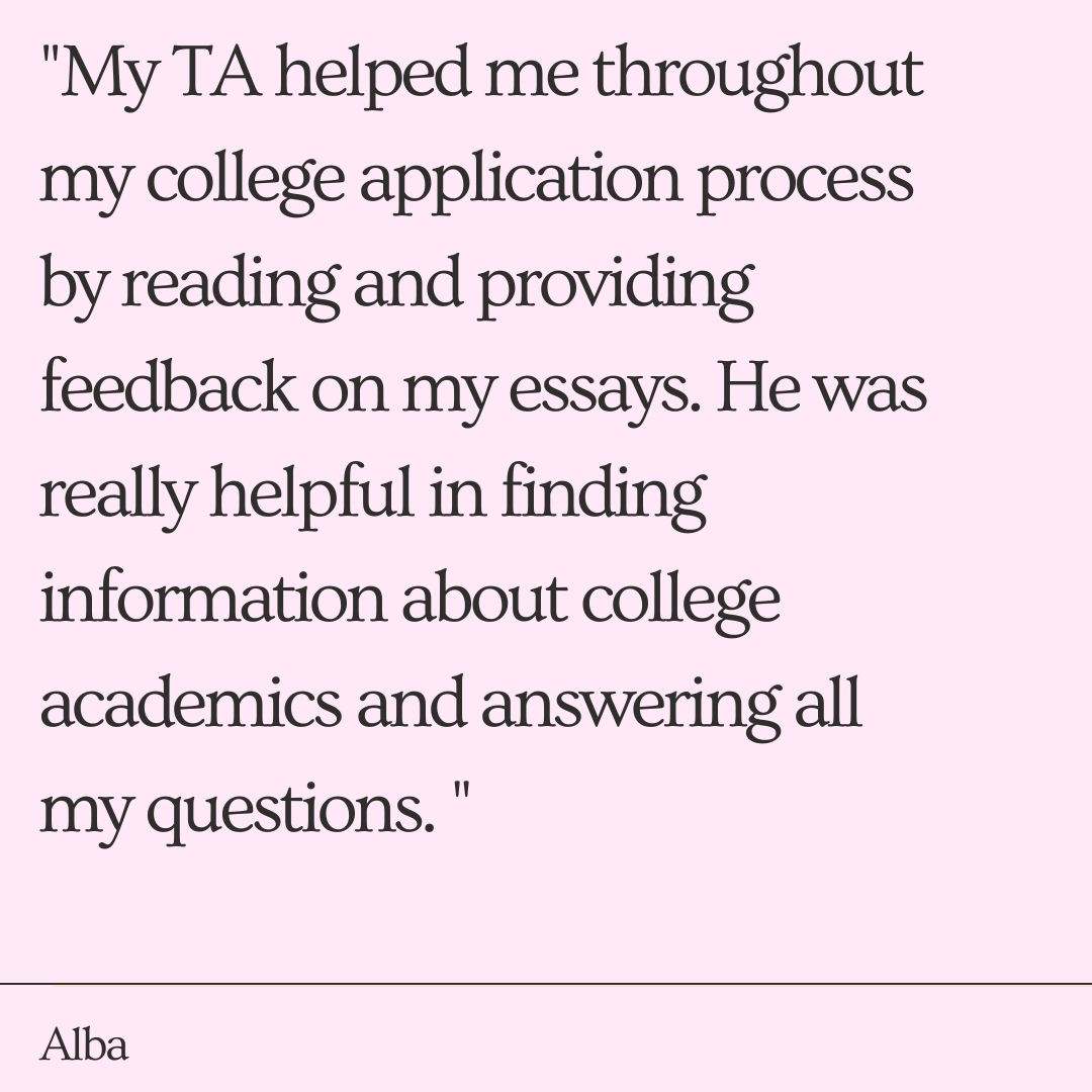 My TA helped me throughout my college application process by reading and providing feedback on my essays. He was really helpful in finding information about college academics and answering all my questions. " -Alba
