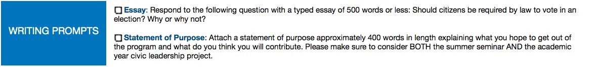 Writing Prompts: Essay: respond to the following question with a typed essay of 500 words or less: should citizens be required by law to vote in an election? why or why not? Statement of Purpose: attach a statement of purpose approximately 400 words in length explaining what you hope to get out o fate program and what do you think you will contribute. Please make sure to consider BOTH the summer seminar AND the academic year civic leadership project.