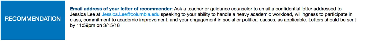 Recommendation: Ask a teacher or guidance counselor to email a confidential letter addressed to Jessica Lee at Jessica.Lee@columbia.edu speaking to your ability to handle a heavy academic workload, willingness to participate in class, commitment to academic improvement, and your engagement in social or political causes, as applicable. Letters should be sent by 11:59pm on 3/15/18.